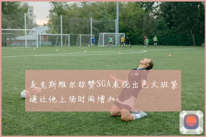 麦克斯维尔称赞SGA表现出色文班紧逼让他上场时间增加