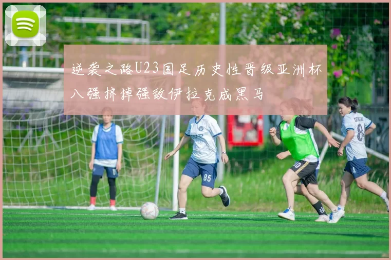 逆袭之路U23国足历史性晋级亚洲杯八强挤掉强敌伊拉克成黑马