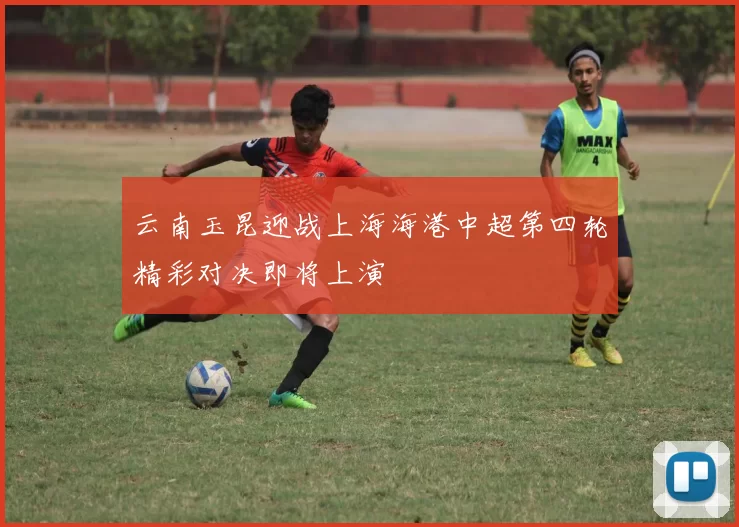 云南玉昆迎战上海海港中超第四轮精彩对决即将上演