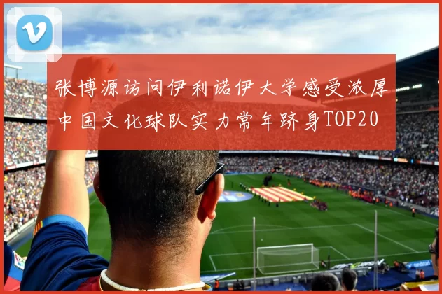 张博源访问伊利诺伊大学感受浓厚中国文化球队实力常年跻身TOP20