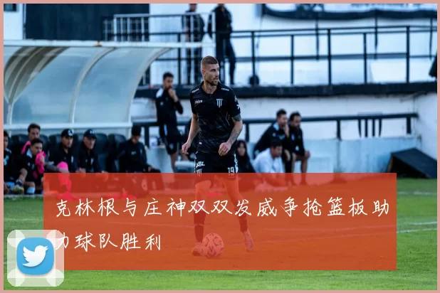 克林根与庄神双双发威争抢篮板助力球队胜利