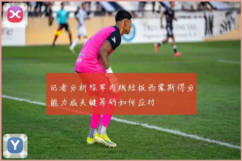 记者分析绿军内线短板西蒙斯得分能力成关键筹码如何应对