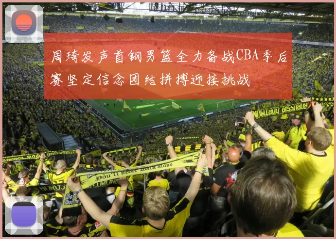 周琦发声首钢男篮全力备战CBA季后赛坚定信念团结拼搏迎接挑战