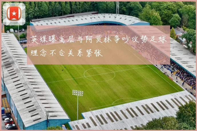 英媒曝高层与阿莫林争吵攻势足球理念不合关系紧张
