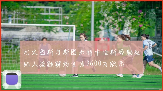 尤文图斯与斯图加特中场斯蒂勒经纪人接触解约金为3600万欧元