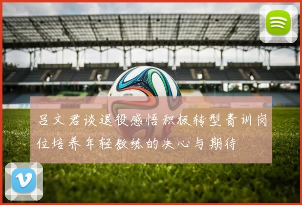 吕文君谈退役感悟积极转型青训岗位培养年轻教练的决心与期待