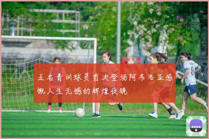 五名青训球员首次登场阿韦洛亚感慨人生无憾的辉煌夜晚