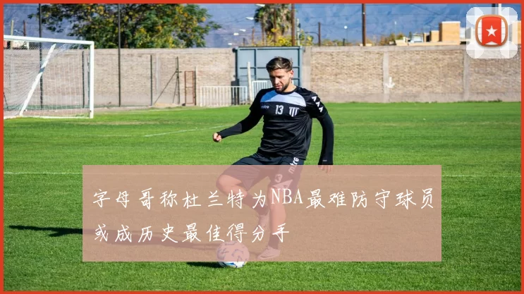 字母哥称杜兰特为NBA最难防守球员或成历史最佳得分手