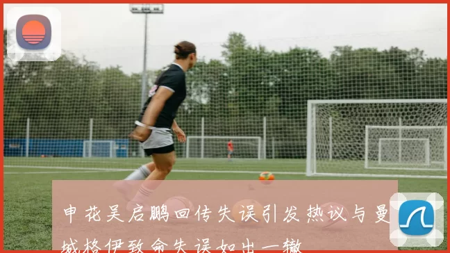 申花吴启鹏回传失误引发热议与曼城格伊致命失误如出一辙