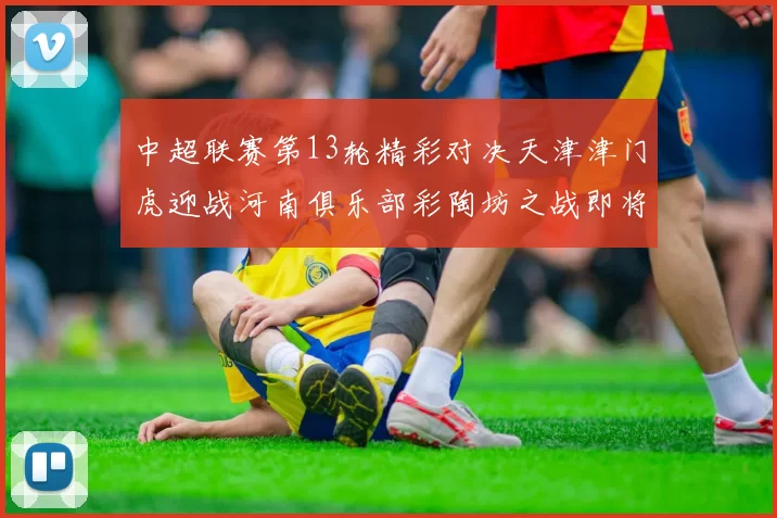 中超联赛第13轮精彩对决天津津门虎迎战河南俱乐部彩陶坊之战即将开启