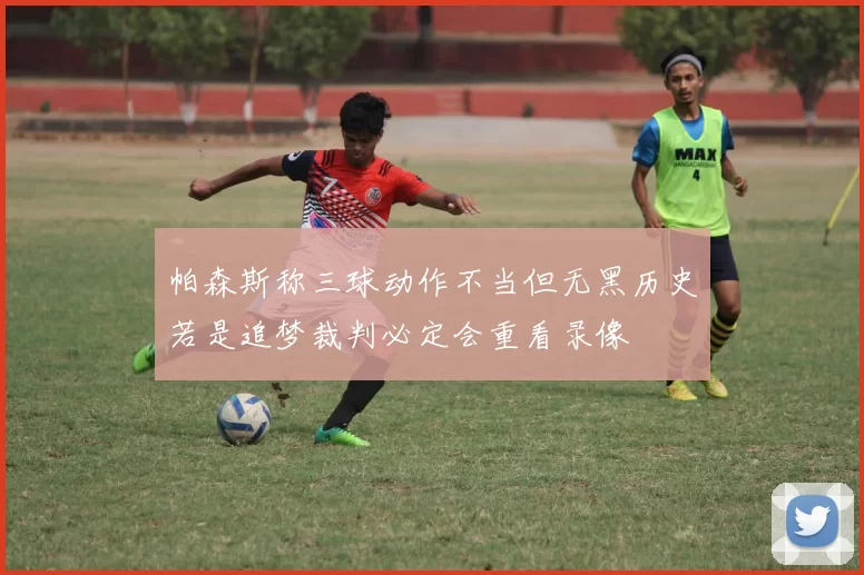帕森斯称三球动作不当但无黑历史若是追梦裁判必定会重看录像