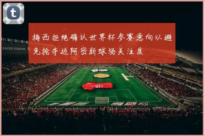 梅西拒绝确认世界杯参赛意向以避免抢夺迈阿密新球场关注度