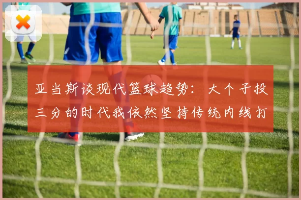 亚当斯谈现代篮球趋势：大个子投三分的时代我依然坚持传统内线打法